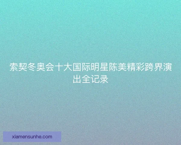 索契冬奥会十大国际明星陈美精彩跨界演出全记录